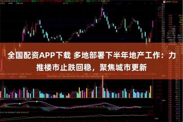 全国配资APP下载 多地部署下半年地产工作：力推楼市止跌回稳，聚焦城市更新