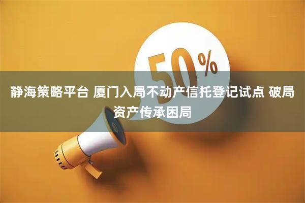 静海策略平台 厦门入局不动产信托登记试点 破局资产传承困局