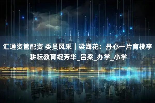 汇通资管配资 委员风采|梁海花:丹心一片育桃李 耕耘教育绽芳华_吕梁_办学_小学