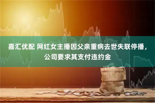 嘉汇优配 网红女主播因父亲重病去世失联停播，公司要求其支付违约金