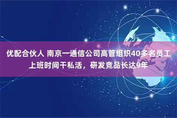 优配合伙人 南京一通信公司高管组织40多名员工上班时间干私活，研发竞品长达9年